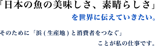 「日本の魚の美味しさ、素晴らしさ」を世界に伝えていきたい。そのために「浜(生産地)と消費者をつなぐ」ことが私の仕事です。